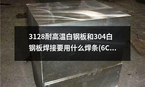3128耐高温白钢板和304白钢板焊接要用什么焊条(6CrW2Si和9CrSi哪个材料好?)