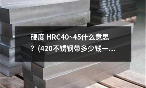 硬度 HRC40~45什么意思?(420不锈钢带多少钱一公斤?)
