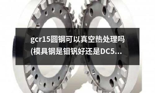 gcr15圆钢可以真空热处理吗(模具钢是钼钒好还是DC530好?)