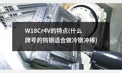 W18Cr4V的特点(什么牌号的钨钢适合做冷镦冲棒)