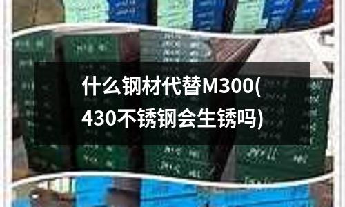 什么钢材代替M300(430不锈钢会生锈吗)