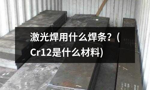 激光焊用什么焊条?(Cr12是什么材料)