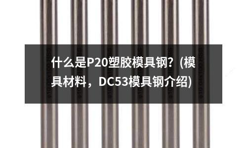 什么是P20塑胶模具钢?(模具材料,DC53模具钢介绍)