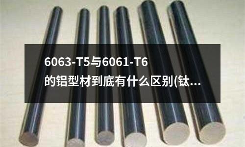6063-T5与6061-T6的铝型材到底有什么区别(钛和钛合金的主要成分是什么)