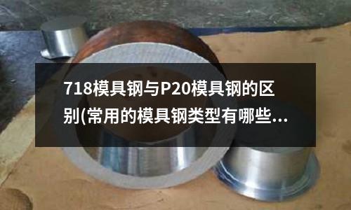 718模具钢与P20模具钢的区别(常用的模具钢类型有哪些?)
