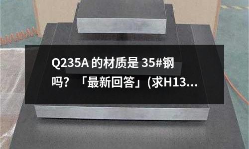 Q235A 的材质是 35#钢吗?「最新回答」(求H13的锻造工艺「最新回答」)