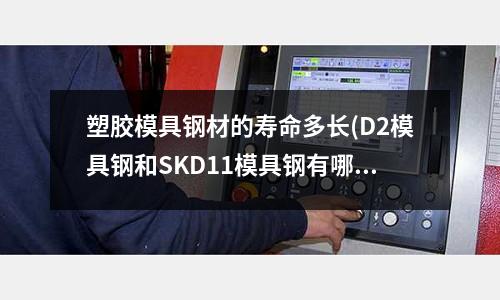 塑胶模具钢材的寿命多长(D2模具钢和SKD11模具钢有哪些区别)