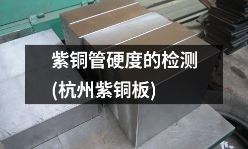 紫铜管硬度的检测(杭州紫铜板)