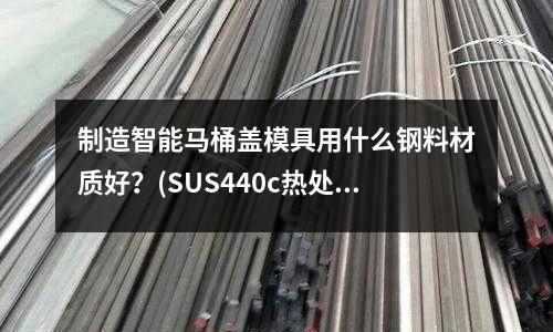 制造智能马桶盖模具用什么钢料材质好?(SUS440c热处理后热膨胀系数和线膨胀系数分别是多少)