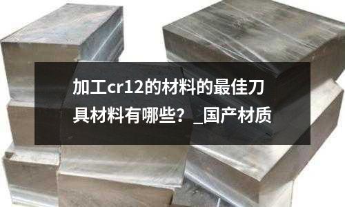 加工cr12的材料的最佳刀具材料有哪些?_国产材质