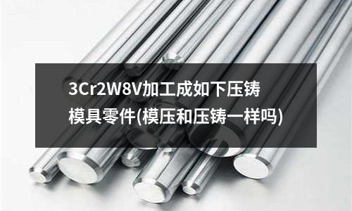 3Cr2W8V加工成如下压铸模具零件(模压和压铸一样吗)