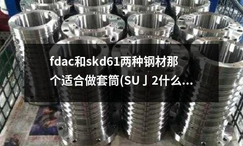 fdac和skd61两种钢材那个适合做套筒(SU亅2什么钢材)