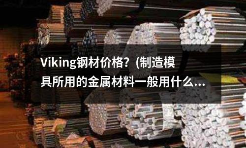 Viking钢材价格?(制造模具所用的金属材料一般用什么钢材?)