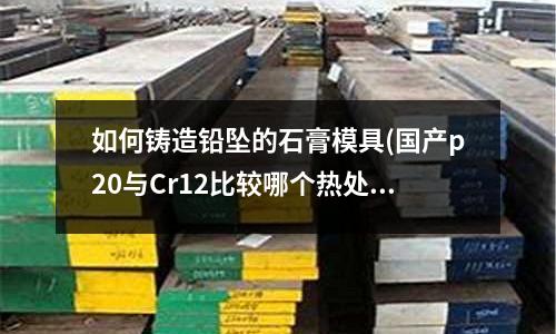 如何铸造铅坠的石膏模具(国产p20与Cr12比较哪个热处理变形大)