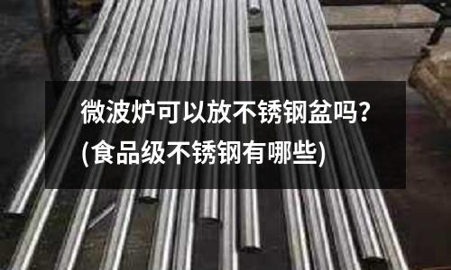 微波炉可以放不锈钢盆吗?(食品级不锈钢有哪些)