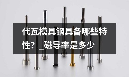 代瓦模具钢具备哪些特性?_磁导率是多少