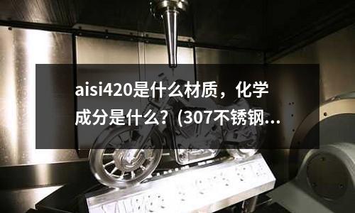 aisi420是什么材质,化学成分是什么?(307不锈钢的化学成份是多少?)