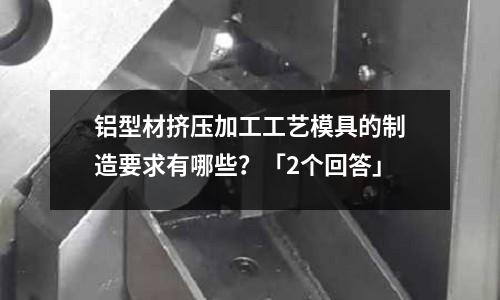 铝型材挤压加工工艺模具的制造要求有哪些?「2个回答」