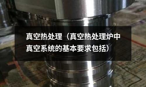 真空热处理(真空热处理炉中真空系统的基本要求包括)