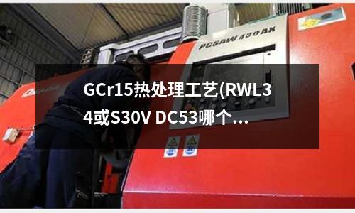 GCr15热处理工艺(RWL34或S30V DC53哪个好)