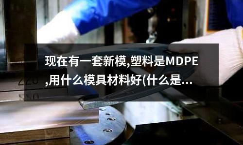现在有一套新模,塑料是MDPE,用什么模具材料好(什么是油钢)