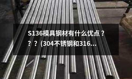 S136模具钢材有什么优点 ???(304不锈钢和316.316L.444相比较有哪些优点和缺点)
