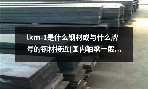 lkm-1是什么钢材或与什么牌号的钢材接近(国内轴承一般采用什么钢材?)