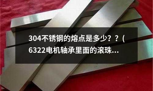 304不锈钢的熔点是多少??(6322电机轴承里面的滚珠是钢的吗?怎么区分呀?)