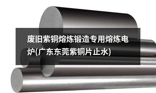 废旧紫铜熔炼锻造专用熔炼电炉(广东东莞紫铜片止水)