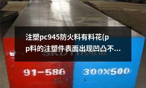 注塑pc945防火料有料花(pp料的注塑件表面出现凹凸不平是什么原因)