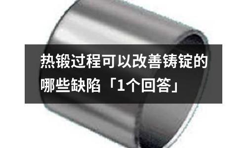 热锻过程可以改善铸锭的哪些缺陷「1个回答」