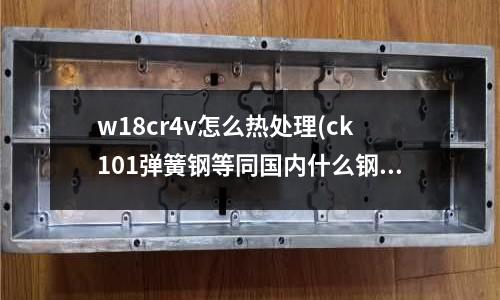 w18cr4v怎么热处理(ck101弹簧钢等同国内什么钢材)