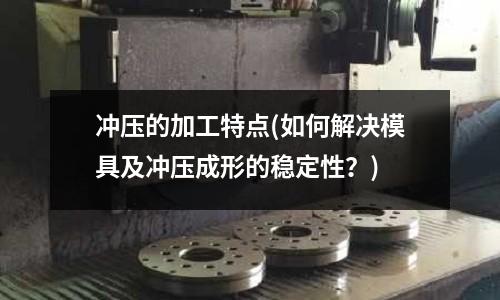 冲压的加工特点(如何解决模具及冲压成形的稳定性?)