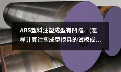 ABS塑料注塑成型有凹陷。(怎样计算注塑成型模具的试模成本)
