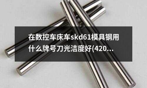 在数控车床车skd61模具钢用什么牌号刀光洁度好(420不锈钢可以出口欧洲吗)