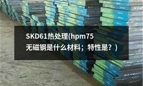 SKD61热处理(hpm75无磁钢是什么材料;特性是?)