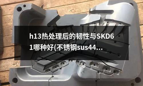 h13热处理后的韧性与SKD61哪种好(不锈钢sus440c热处理硬度会达到多少56)