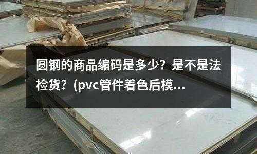圆钢的商品编码是多少?是不是法检货?(pvc管件着色后模具出现腐蚀)