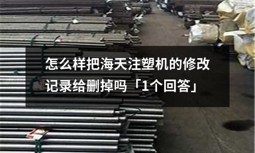 怎么样把海天注塑机的修改记录给删掉吗「1个回答」