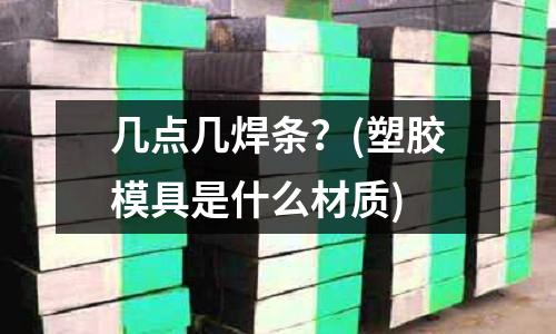 几点几焊条?(塑胶模具是什么材质)