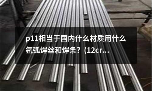 p11相当于国内什么材质用什么氩弧焊丝和焊条?(12cr12是什么材料)