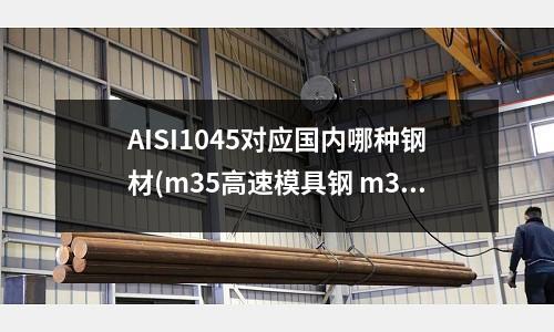 AISI1045对应国内哪种钢材(m35高速模具钢 m35是什么材料 m35高速钢材)