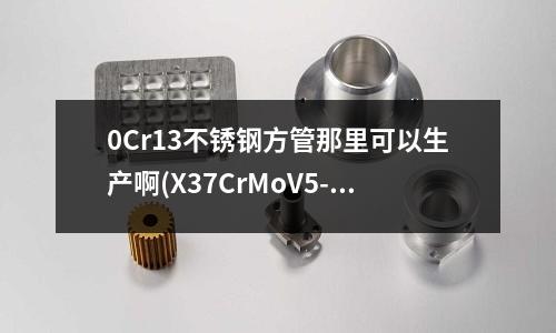 0Cr13不锈钢方管那里可以生产啊(X37CrMoV5-1是什么材质?)