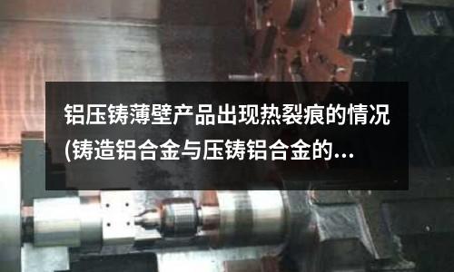 铝压铸薄壁产品出现热裂痕的情况(铸造铝合金与压铸铝合金的差异)