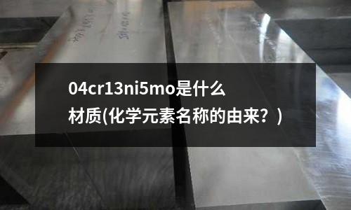 04cr13ni5mo是什么材质(化学元素名称的由来?)