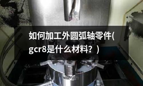 如何加工外圆弧轴零件(gcr8是什么材料?)