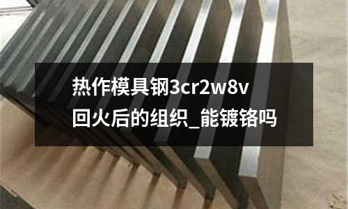 热作模具钢3cr2w8v回火后的组织_能镀铬吗
