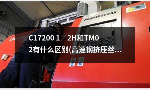 C17200 1/2H和TM02有什么区别(高速钢挤压丝锥哪种材料品质好?)