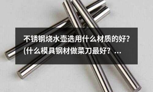 不锈钢烧水壶选用什么材质的好?(什么模具钢材做菜刀最好?)