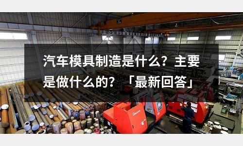 汽车模具制造是什么?主要是做什么的?「最新回答」